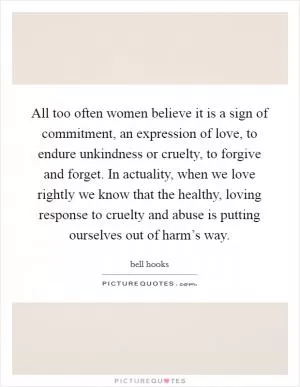 All too often women believe it is a sign of commitment, an expression of love, to endure unkindness or cruelty, to forgive and forget. In actuality, when we love rightly we know that the healthy, loving response to cruelty and abuse is putting ourselves out of harm’s way Picture Quote #1