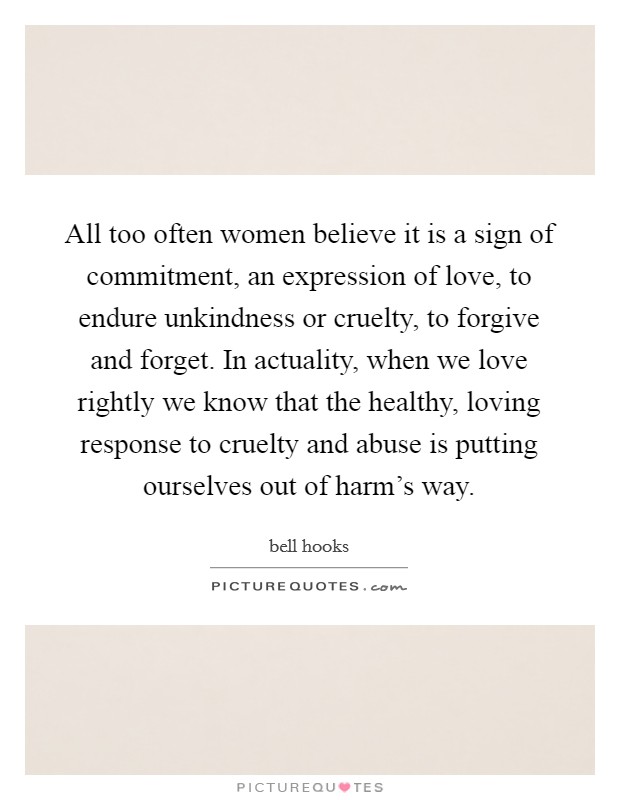 All too often women believe it is a sign of commitment, an expression of love, to endure unkindness or cruelty, to forgive and forget. In actuality, when we love rightly we know that the healthy, loving response to cruelty and abuse is putting ourselves out of harm's way. Picture Quote #1