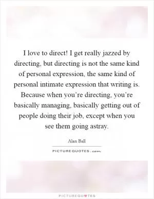 I love to direct! I get really jazzed by directing, but directing is not the same kind of personal expression, the same kind of personal intimate expression that writing is. Because when you’re directing, you’re basically managing, basically getting out of people doing their job, except when you see them going astray Picture Quote #1
