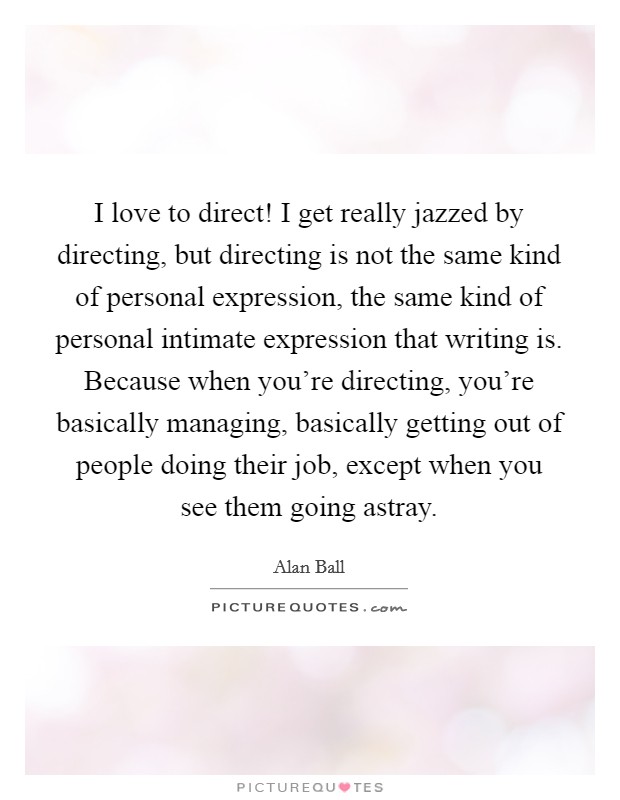 I love to direct! I get really jazzed by directing, but directing is not the same kind of personal expression, the same kind of personal intimate expression that writing is. Because when you're directing, you're basically managing, basically getting out of people doing their job, except when you see them going astray. Picture Quote #1