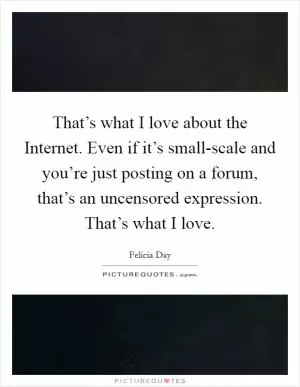 That’s what I love about the Internet. Even if it’s small-scale and you’re just posting on a forum, that’s an uncensored expression. That’s what I love Picture Quote #1