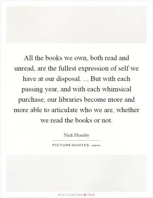 All the books we own, both read and unread, are the fullest expression of self we have at our disposal. ... But with each passing year, and with each whimsical purchase, our libraries become more and more able to articulate who we are, whether we read the books or not Picture Quote #1