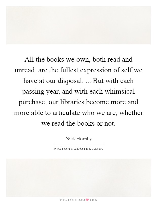 All the books we own, both read and unread, are the fullest expression of self we have at our disposal. ... But with each passing year, and with each whimsical purchase, our libraries become more and more able to articulate who we are, whether we read the books or not. Picture Quote #1
