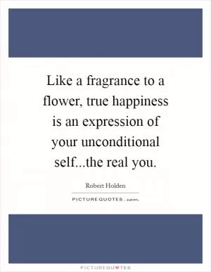 Like a fragrance to a flower, true happiness is an expression of your unconditional self...the real you Picture Quote #1