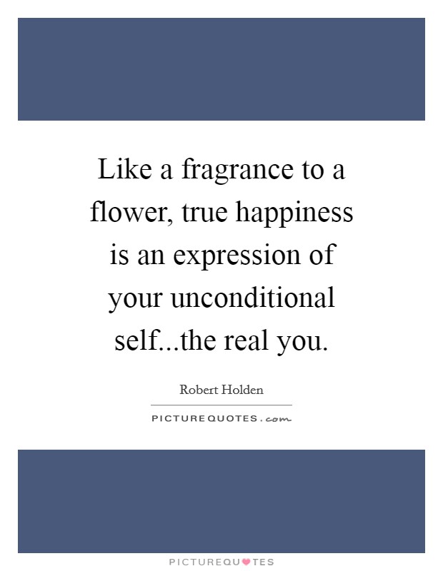 Like a fragrance to a flower, true happiness is an expression of your unconditional self...the real you. Picture Quote #1