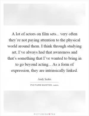 A lot of actors on film sets... very often they’re not paying attention to the physical world around them. I think through studying art, I’ve always had that awareness and that’s something that I’ve wanted to bring in to go beyond acting... As a form of expression, they are intrinsically linked Picture Quote #1