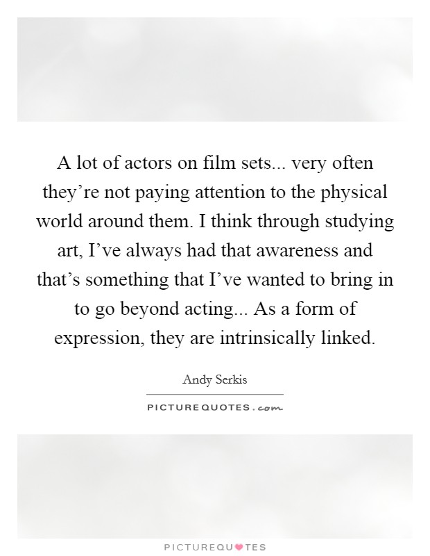 A lot of actors on film sets... very often they're not paying attention to the physical world around them. I think through studying art, I've always had that awareness and that's something that I've wanted to bring in to go beyond acting... As a form of expression, they are intrinsically linked. Picture Quote #1