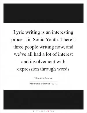 Lyric writing is an interesting process in Sonic Youth. There’s three people writing now, and we’ve all had a lot of interest and involvement with expression through words Picture Quote #1
