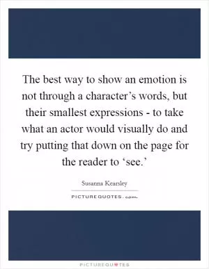 The best way to show an emotion is not through a character’s words, but their smallest expressions - to take what an actor would visually do and try putting that down on the page for the reader to ‘see.’ Picture Quote #1