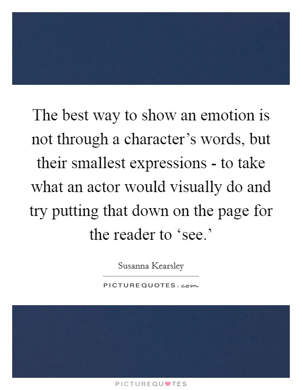 The best way to show an emotion is not through a character's words, but their smallest expressions - to take what an actor would visually do and try putting that down on the page for the reader to ‘see.' Picture Quote #1