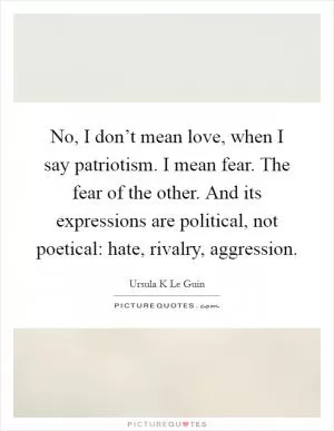 No, I don’t mean love, when I say patriotism. I mean fear. The fear of the other. And its expressions are political, not poetical: hate, rivalry, aggression Picture Quote #1