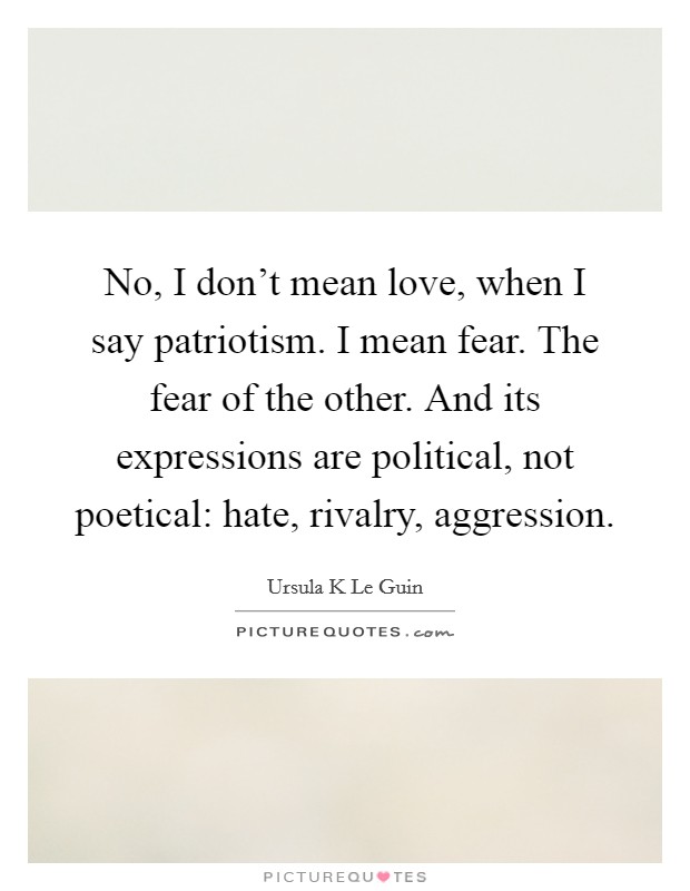 No, I don't mean love, when I say patriotism. I mean fear. The fear of the other. And its expressions are political, not poetical: hate, rivalry, aggression. Picture Quote #1