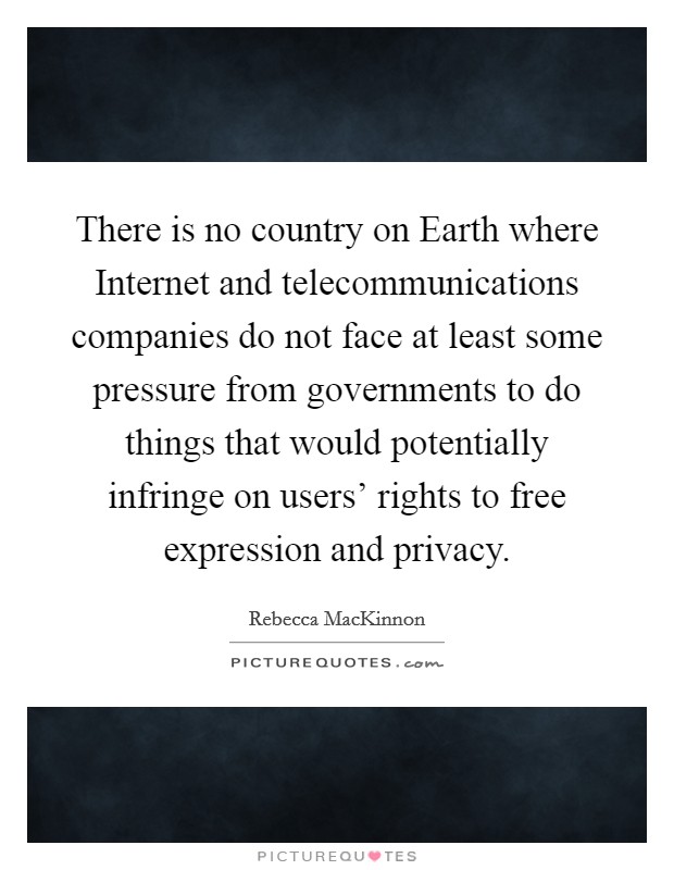 There is no country on Earth where Internet and telecommunications companies do not face at least some pressure from governments to do things that would potentially infringe on users' rights to free expression and privacy. Picture Quote #1
