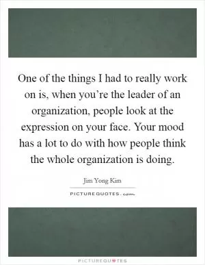 One of the things I had to really work on is, when you’re the leader of an organization, people look at the expression on your face. Your mood has a lot to do with how people think the whole organization is doing Picture Quote #1