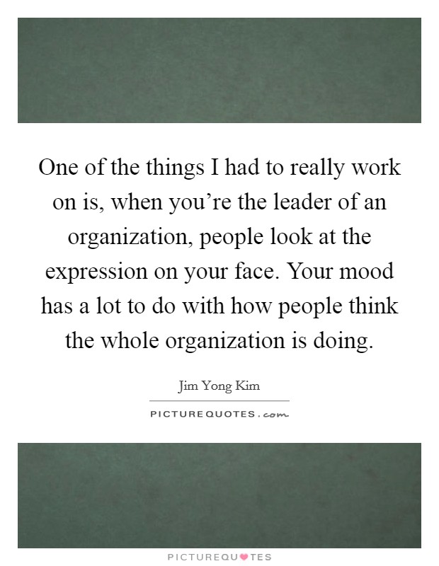 One of the things I had to really work on is, when you're the leader of an organization, people look at the expression on your face. Your mood has a lot to do with how people think the whole organization is doing. Picture Quote #1