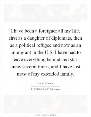 I have been a foreigner all my life, first as a daughter of diplomats, then as a political refugee and now as an immigrant in the U.S. I have had to leave everything behind and start anew several times, and I have lost most of my extended family Picture Quote #1