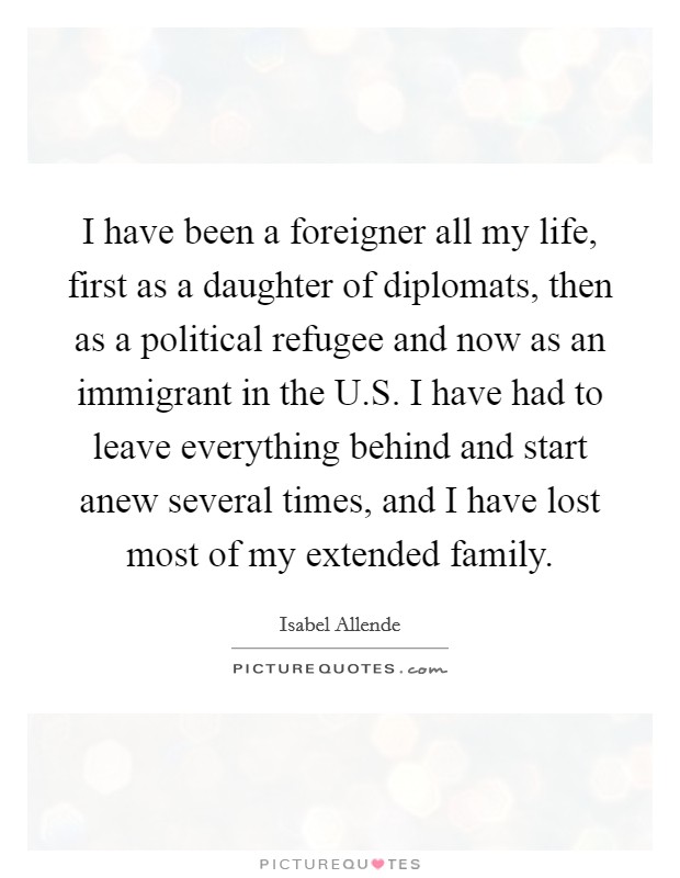 I have been a foreigner all my life, first as a daughter of diplomats, then as a political refugee and now as an immigrant in the U.S. I have had to leave everything behind and start anew several times, and I have lost most of my extended family. Picture Quote #1