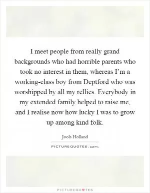 I meet people from really grand backgrounds who had horrible parents who took no interest in them, whereas I’m a working-class boy from Deptford who was worshipped by all my rellies. Everybody in my extended family helped to raise me, and I realise now how lucky I was to grow up among kind folk Picture Quote #1