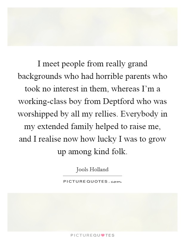 I meet people from really grand backgrounds who had horrible parents who took no interest in them, whereas I'm a working-class boy from Deptford who was worshipped by all my rellies. Everybody in my extended family helped to raise me, and I realise now how lucky I was to grow up among kind folk. Picture Quote #1