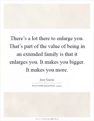 There’s a lot there to enlarge you. That’s part of the value of being in an extended family is that it enlarges you. It makes you bigger. It makes you more Picture Quote #1