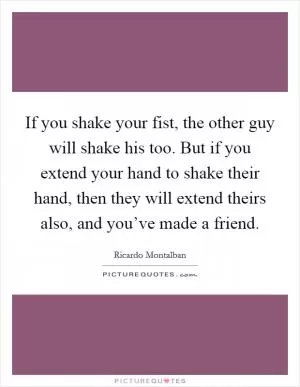 If you shake your fist, the other guy will shake his too. But if you extend your hand to shake their hand, then they will extend theirs also, and you’ve made a friend Picture Quote #1