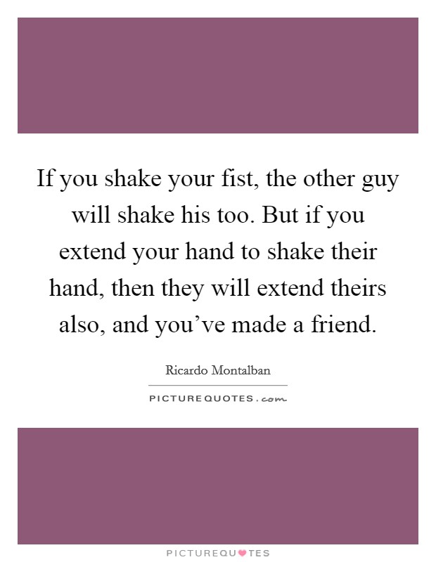 If you shake your fist, the other guy will shake his too. But if you extend your hand to shake their hand, then they will extend theirs also, and you've made a friend. Picture Quote #1