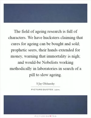 The field of ageing research is full of characters. We have hucksters claiming that cures for ageing can be bought and sold; prophetic seers, their hands extended for money, warning that immortality is nigh; and would-be Nobelists working methodically in laboratories in search of a pill to slow ageing Picture Quote #1