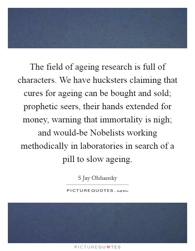 The field of ageing research is full of characters. We have hucksters claiming that cures for ageing can be bought and sold; prophetic seers, their hands extended for money, warning that immortality is nigh; and would-be Nobelists working methodically in laboratories in search of a pill to slow ageing. Picture Quote #1