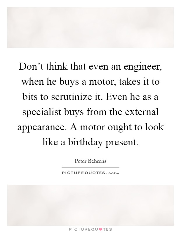 Don't think that even an engineer, when he buys a motor, takes it to bits to scrutinize it. Even he as a specialist buys from the external appearance. A motor ought to look like a birthday present. Picture Quote #1