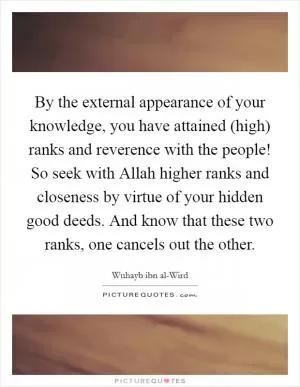By the external appearance of your knowledge, you have attained (high) ranks and reverence with the people! So seek with Allah higher ranks and closeness by virtue of your hidden good deeds. And know that these two ranks, one cancels out the other Picture Quote #1