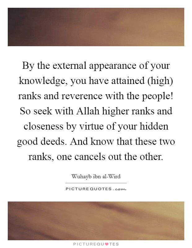 By the external appearance of your knowledge, you have attained (high) ranks and reverence with the people! So seek with Allah higher ranks and closeness by virtue of your hidden good deeds. And know that these two ranks, one cancels out the other. Picture Quote #1