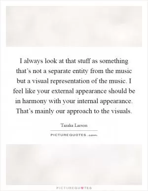 I always look at that stuff as something that’s not a separate entity from the music but a visual representation of the music. I feel like your external appearance should be in harmony with your internal appearance. That’s mainly our approach to the visuals Picture Quote #1