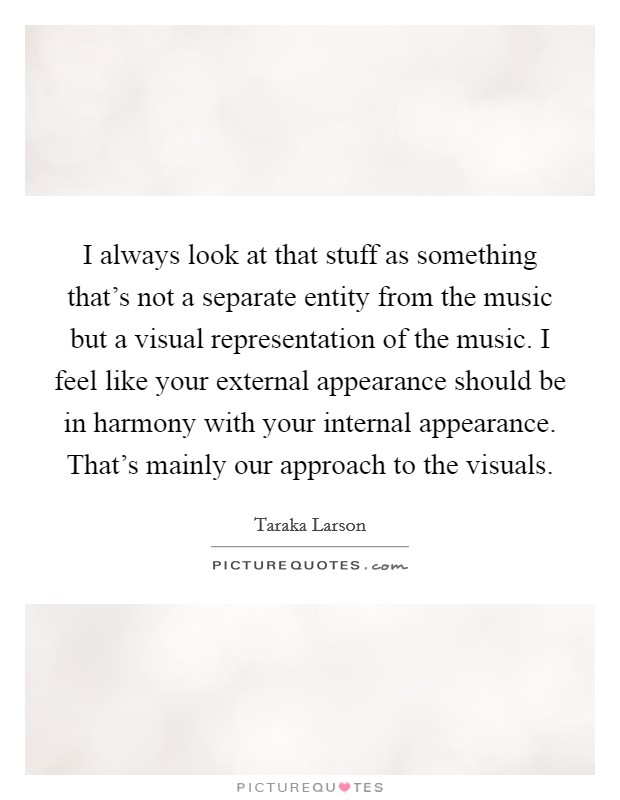 I always look at that stuff as something that's not a separate entity from the music but a visual representation of the music. I feel like your external appearance should be in harmony with your internal appearance. That's mainly our approach to the visuals. Picture Quote #1