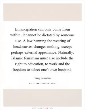 Emancipation can only come from within; it cannot be dictated by someone else. A law banning the wearing of headscarves changes nothing, except perhaps external appearance. Naturally, Islamic feminism must also include the right to education, to work and the freedom to select one’s own husband Picture Quote #1