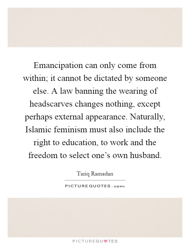 Emancipation can only come from within; it cannot be dictated by someone else. A law banning the wearing of headscarves changes nothing, except perhaps external appearance. Naturally, Islamic feminism must also include the right to education, to work and the freedom to select one's own husband. Picture Quote #1