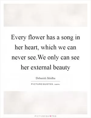 Every flower has a song in her heart, which we can never see.We only can see her external beauty Picture Quote #1