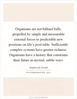 Organisms are not billiard balls, propelled by simple and measurable external forces to predictable new positions on life’s pool table. Sufficiently complex systems have greater richness. Organisms have a history that constrains their future in myriad, subtle ways Picture Quote #1