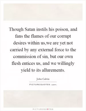 Though Satan instils his poison, and fans the flames of our corrupt desires within us,we are yet not carried by any external force to the commission of sin, but our own flesh entices us, and we willingly yield to its allurements Picture Quote #1
