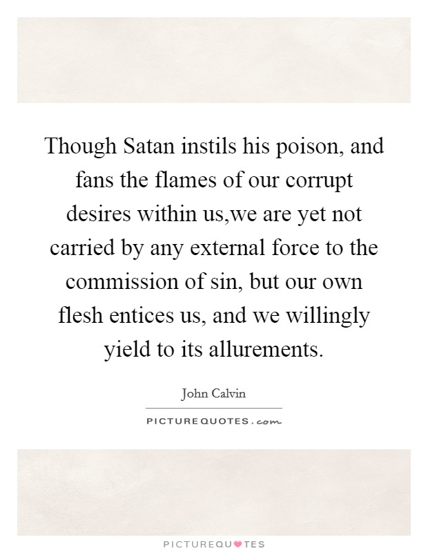 Though Satan instils his poison, and fans the flames of our corrupt desires within us,we are yet not carried by any external force to the commission of sin, but our own flesh entices us, and we willingly yield to its allurements. Picture Quote #1