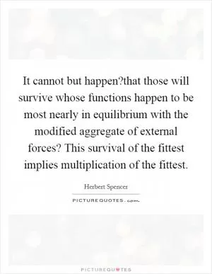 It cannot but happen?that those will survive whose functions happen to be most nearly in equilibrium with the modified aggregate of external forces? This survival of the fittest implies multiplication of the fittest Picture Quote #1