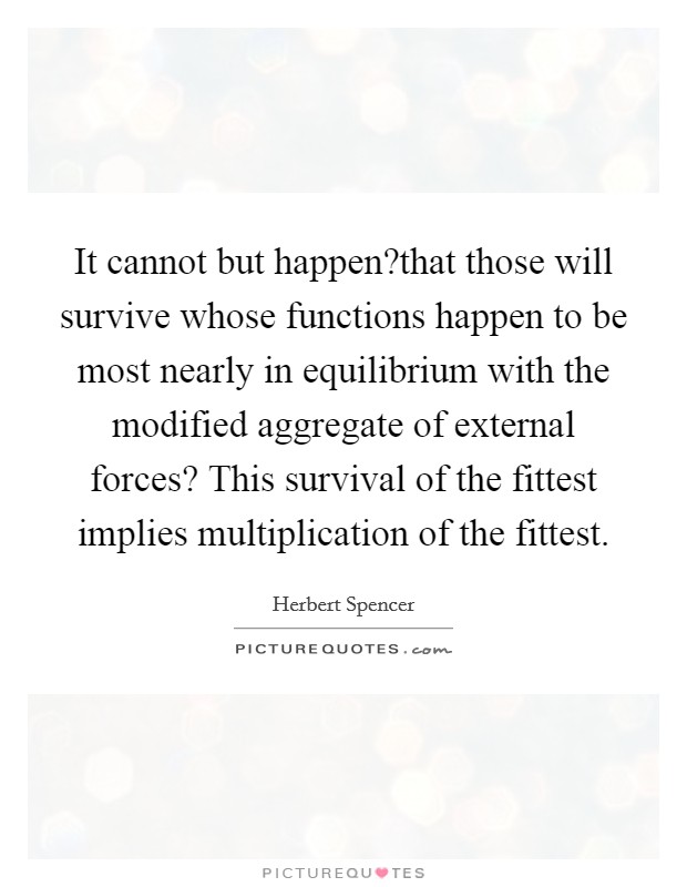 It cannot but happen?that those will survive whose functions happen to be most nearly in equilibrium with the modified aggregate of external forces? This survival of the fittest implies multiplication of the fittest. Picture Quote #1