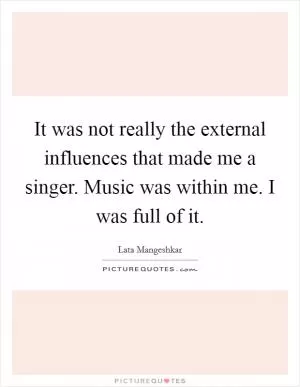 It was not really the external influences that made me a singer. Music was within me. I was full of it Picture Quote #1