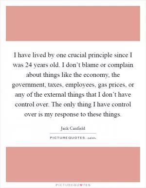 I have lived by one crucial principle since I was 24 years old. I don’t blame or complain about things like the economy, the government, taxes, employees, gas prices, or any of the external things that I don’t have control over. The only thing I have control over is my response to these things Picture Quote #1