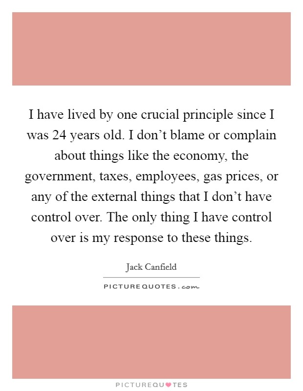 I have lived by one crucial principle since I was 24 years old. I don't blame or complain about things like the economy, the government, taxes, employees, gas prices, or any of the external things that I don't have control over. The only thing I have control over is my response to these things. Picture Quote #1
