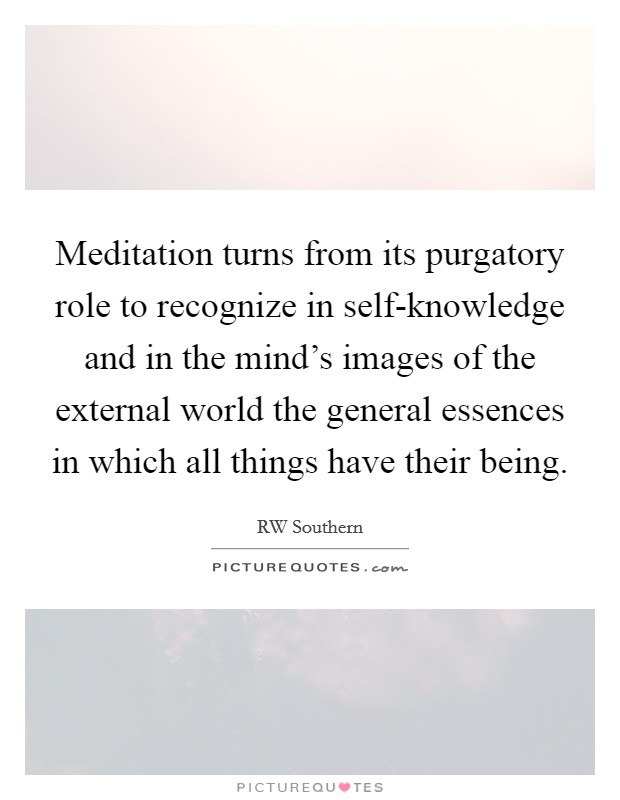 Meditation turns from its purgatory role to recognize in self-knowledge and in the mind's images of the external world the general essences in which all things have their being. Picture Quote #1