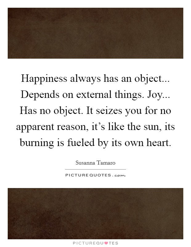 Happiness always has an object... Depends on external things. Joy... Has no object. It seizes you for no apparent reason, it's like the sun, its burning is fueled by its own heart. Picture Quote #1