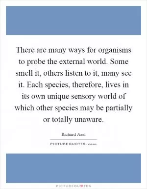 There are many ways for organisms to probe the external world. Some smell it, others listen to it, many see it. Each species, therefore, lives in its own unique sensory world of which other species may be partially or totally unaware Picture Quote #1