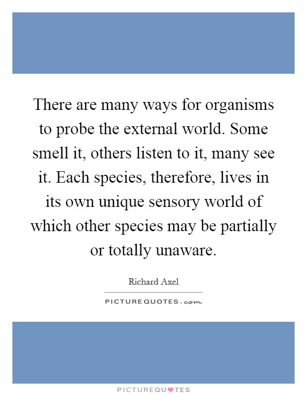 There are many ways for organisms to probe the external world. Some smell it, others listen to it, many see it. Each species, therefore, lives in its own unique sensory world of which other species may be partially or totally unaware. Picture Quote #1