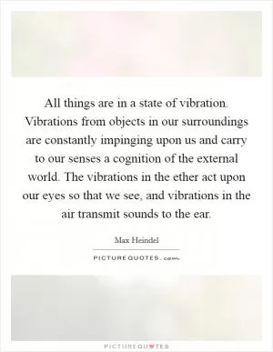 All things are in a state of vibration. Vibrations from objects in our surroundings are constantly impinging upon us and carry to our senses a cognition of the external world. The vibrations in the ether act upon our eyes so that we see, and vibrations in the air transmit sounds to the ear Picture Quote #1