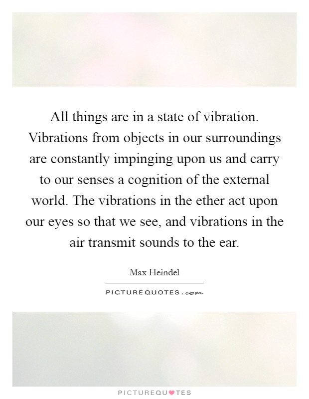 All things are in a state of vibration. Vibrations from objects in our surroundings are constantly impinging upon us and carry to our senses a cognition of the external world. The vibrations in the ether act upon our eyes so that we see, and vibrations in the air transmit sounds to the ear. Picture Quote #1